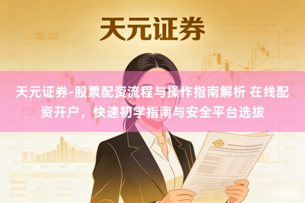 天元证券-股票配资流程与操作指南解析 在线配资开户，快速初学指南与安全平台选拔