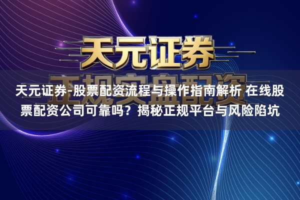 天元证券-股票配资流程与操作指南解析 在线股票配资公司可靠吗？揭秘正规平台与风险陷坑