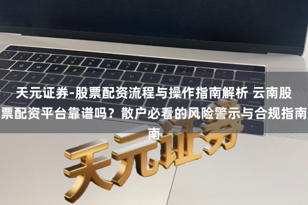 天元证券-股票配资流程与操作指南解析 云南股票配资平台靠谱吗？散户必看的风险警示与合规指南