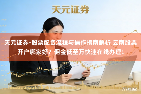 天元证券-股票配资流程与操作指南解析 云南股票开户哪家好？佣金低至万快速在线办理！