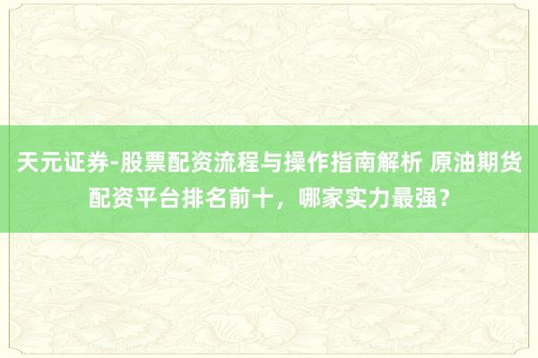 天元证券-股票配资流程与操作指南解析 原油期货配资平台排名前十，哪家实力最强？