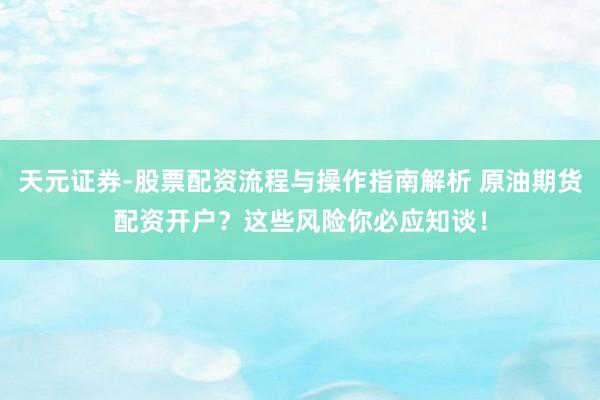 天元证券-股票配资流程与操作指南解析 原油期货配资开户？这些风险你必应知谈！