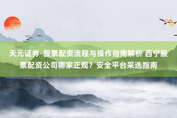 天元证券-股票配资流程与操作指南解析 西宁股票配资公司哪家正规？安全平台采选指南
