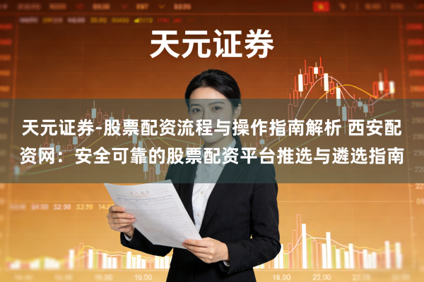 天元证券-股票配资流程与操作指南解析 西安配资网：安全可靠的股票配资平台推选与遴选指南