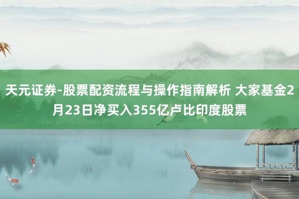 天元证券-股票配资流程与操作指南解析 大家基金2月23日净买入355亿卢比印度股票