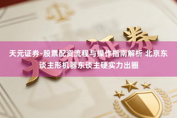 天元证券-股票配资流程与操作指南解析 北京东谈主形机器东谈主硬实力出圈