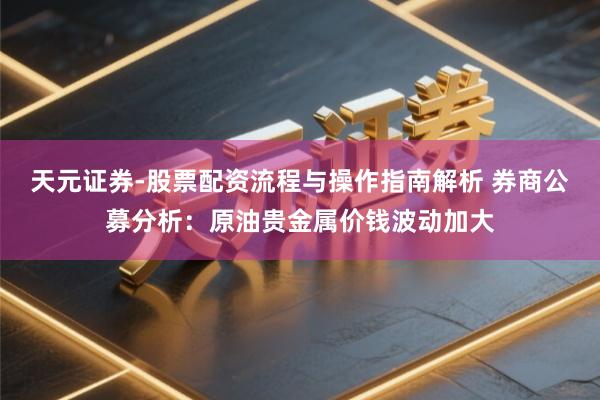 天元证券-股票配资流程与操作指南解析 券商公募分析：原油贵金属价钱波动加大