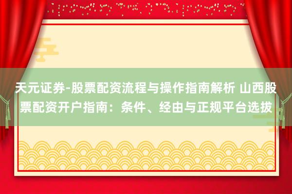 天元证券-股票配资流程与操作指南解析 山西股票配资开户指南：条件、经由与正规平台选拔