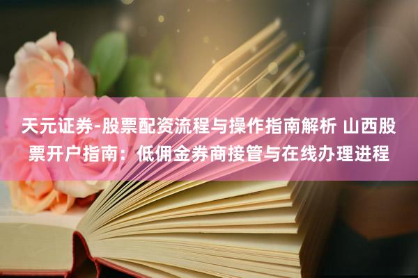 天元证券-股票配资流程与操作指南解析 山西股票开户指南：低佣金券商接管与在线办理进程