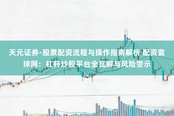 天元证券-股票配资流程与操作指南解析 配资寰球网：杠杆炒股平台全瓦解与风险警示