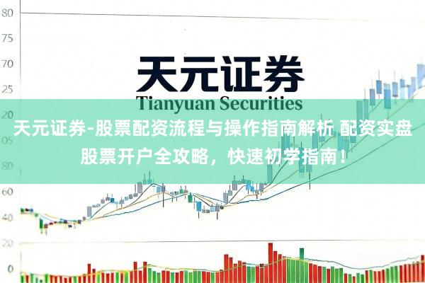 天元证券-股票配资流程与操作指南解析 配资实盘股票开户全攻略，快速初学指南！