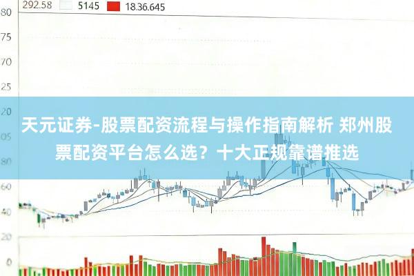 天元证券-股票配资流程与操作指南解析 郑州股票配资平台怎么选？十大正规靠谱推选