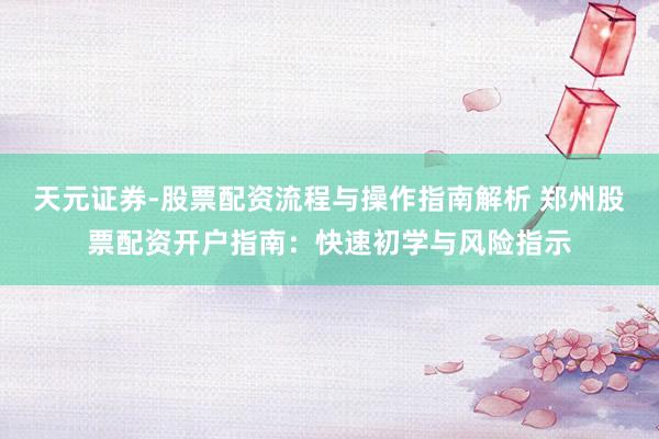 天元证券-股票配资流程与操作指南解析 郑州股票配资开户指南：快速初学与风险指示