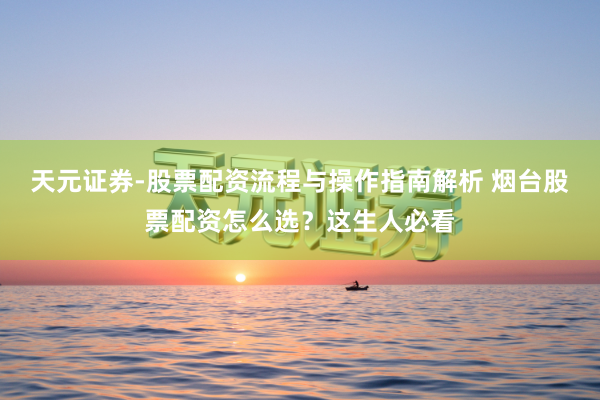 天元证券-股票配资流程与操作指南解析 烟台股票配资怎么选？这生人必看
