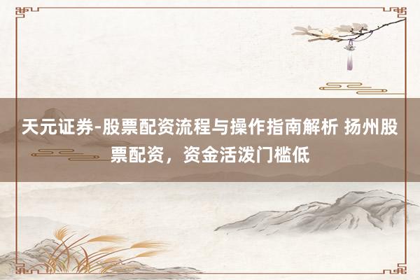 天元证券-股票配资流程与操作指南解析 扬州股票配资，资金活泼门槛低