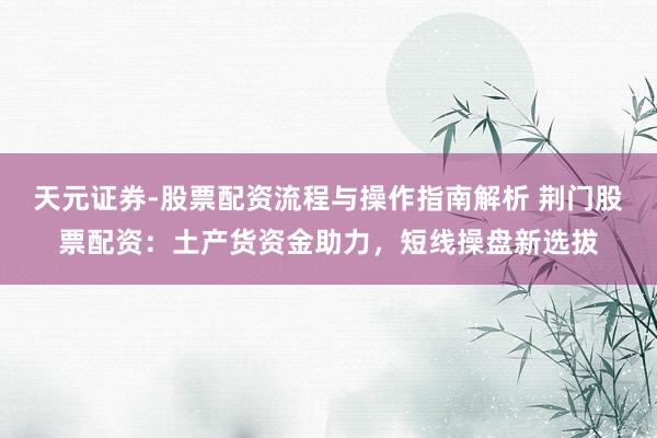 天元证券-股票配资流程与操作指南解析 荆门股票配资：土产货资金助力，短线操盘新选拔