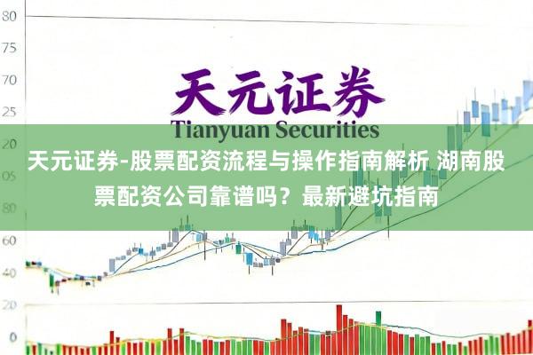 天元证券-股票配资流程与操作指南解析 湖南股票配资公司靠谱吗？最新避坑指南