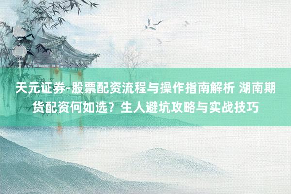 天元证券-股票配资流程与操作指南解析 湖南期货配资何如选？生人避坑攻略与实战技巧