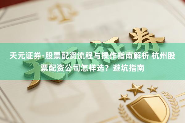 天元证券-股票配资流程与操作指南解析 杭州股票配资公司怎样选？避坑指南