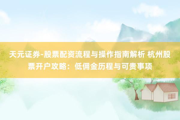 天元证券-股票配资流程与操作指南解析 杭州股票开户攻略：低佣金历程与可贵事项