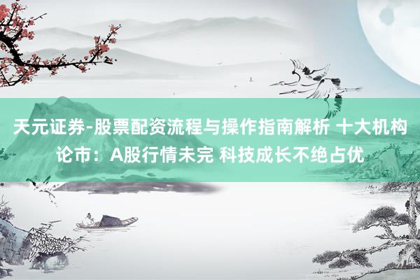 天元证券-股票配资流程与操作指南解析 十大机构论市：A股行情未完 科技成长不绝占优