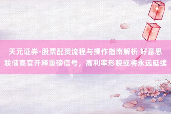 天元证券-股票配资流程与操作指南解析 好意思联储高官开释重磅信号，高利率形貌或将永远延续