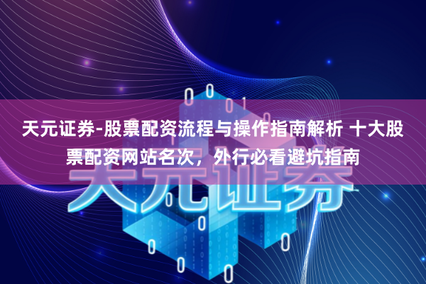 天元证券-股票配资流程与操作指南解析 十大股票配资网站名次，外行必看避坑指南