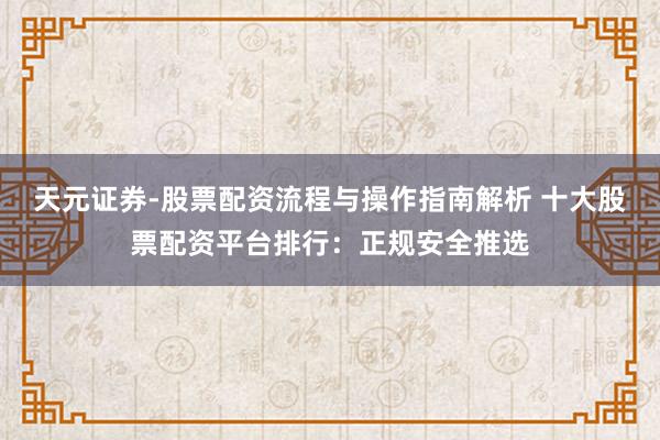 天元证券-股票配资流程与操作指南解析 十大股票配资平台排行：正规安全推选