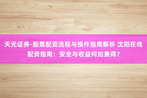 天元证券-股票配资流程与操作指南解析 沈阳在线配资指南：安全与收益何如兼得？