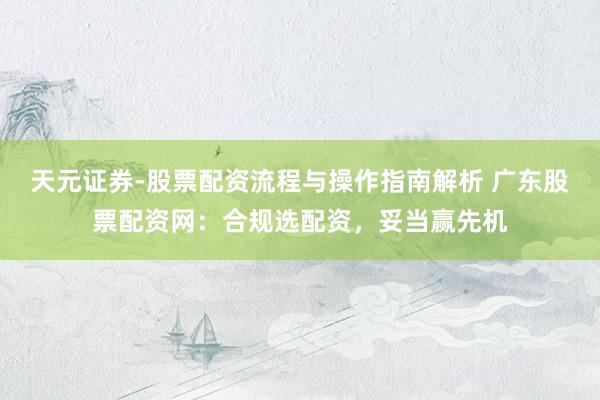 天元证券-股票配资流程与操作指南解析 广东股票配资网：合规选配资，妥当赢先机