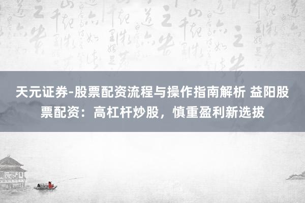 天元证券-股票配资流程与操作指南解析 益阳股票配资：高杠杆炒股，慎重盈利新选拔
