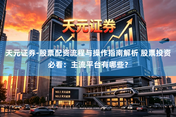 天元证券-股票配资流程与操作指南解析 股票投资必看：主流平台有哪些？