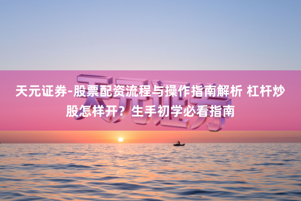 天元证券-股票配资流程与操作指南解析 杠杆炒股怎样开？生手初学必看指南