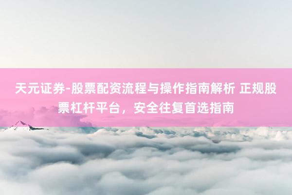 天元证券-股票配资流程与操作指南解析 正规股票杠杆平台，安全往复首选指南