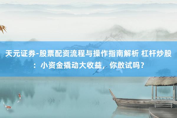 天元证券-股票配资流程与操作指南解析 杠杆炒股：小资金撬动大收益，你敢试吗？