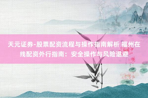 天元证券-股票配资流程与操作指南解析 福州在线配资外行指南：安全操作与风险退避