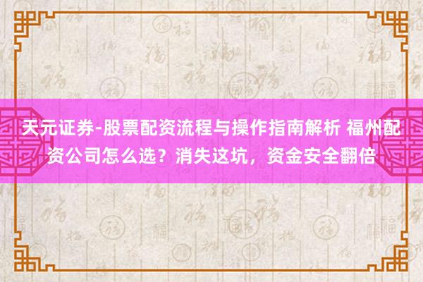 天元证券-股票配资流程与操作指南解析 福州配资公司怎么选？消失这坑，资金安全翻倍