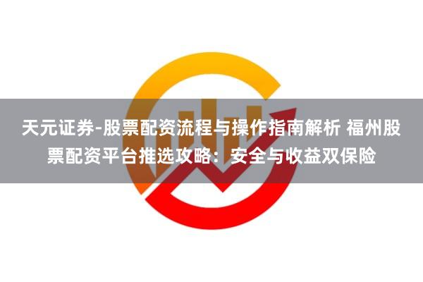 天元证券-股票配资流程与操作指南解析 福州股票配资平台推选攻略：安全与收益双保险