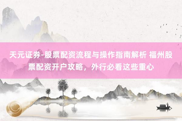 天元证券-股票配资流程与操作指南解析 福州股票配资开户攻略，外行必看这些重心