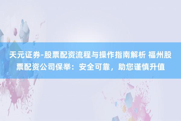 天元证券-股票配资流程与操作指南解析 福州股票配资公司保举：安全可靠，助您谨慎升值