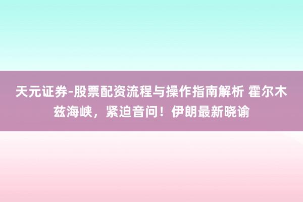 天元证券-股票配资流程与操作指南解析 霍尔木兹海峡，紧迫音问！伊朗最新晓谕