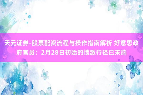 天元证券-股票配资流程与操作指南解析 好意思政府官员：2月28日初始的愤激行径已末端
