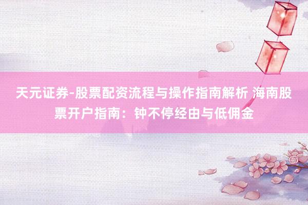 天元证券-股票配资流程与操作指南解析 海南股票开户指南：钟不停经由与低佣金