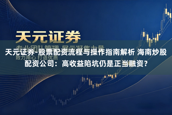 天元证券-股票配资流程与操作指南解析 海南炒股配资公司：高收益陷坑仍是正当融资？