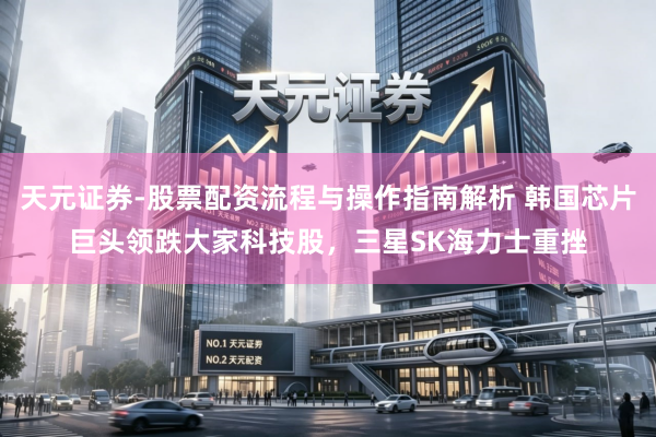 天元证券-股票配资流程与操作指南解析 韩国芯片巨头领跌大家科技股，三星SK海力士重挫