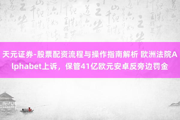 天元证券-股票配资流程与操作指南解析 欧洲法院Alphabet上诉，保管41亿欧元安卓反旁边罚金